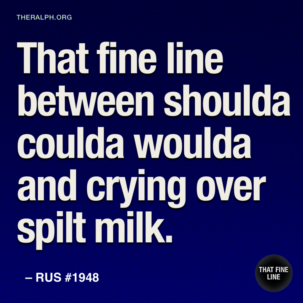 That fine line between shoulda coulda woulda and crying over spilt milk.