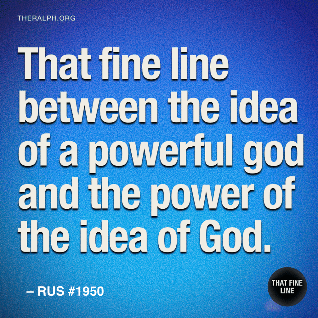 That’s fine line between the idea of a powerful god and the power of the idea of God.