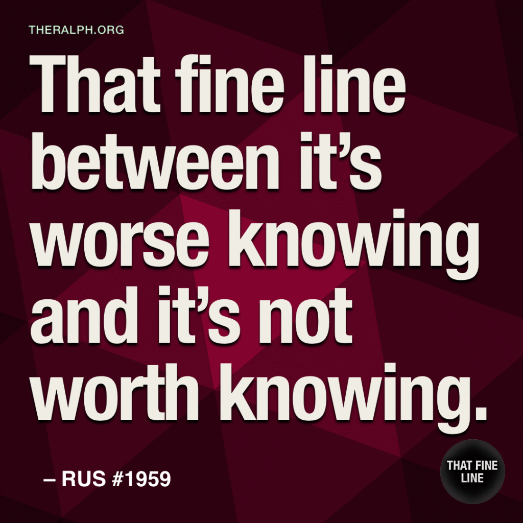 That fine line between it's worse knowing and it's not worth knowing.