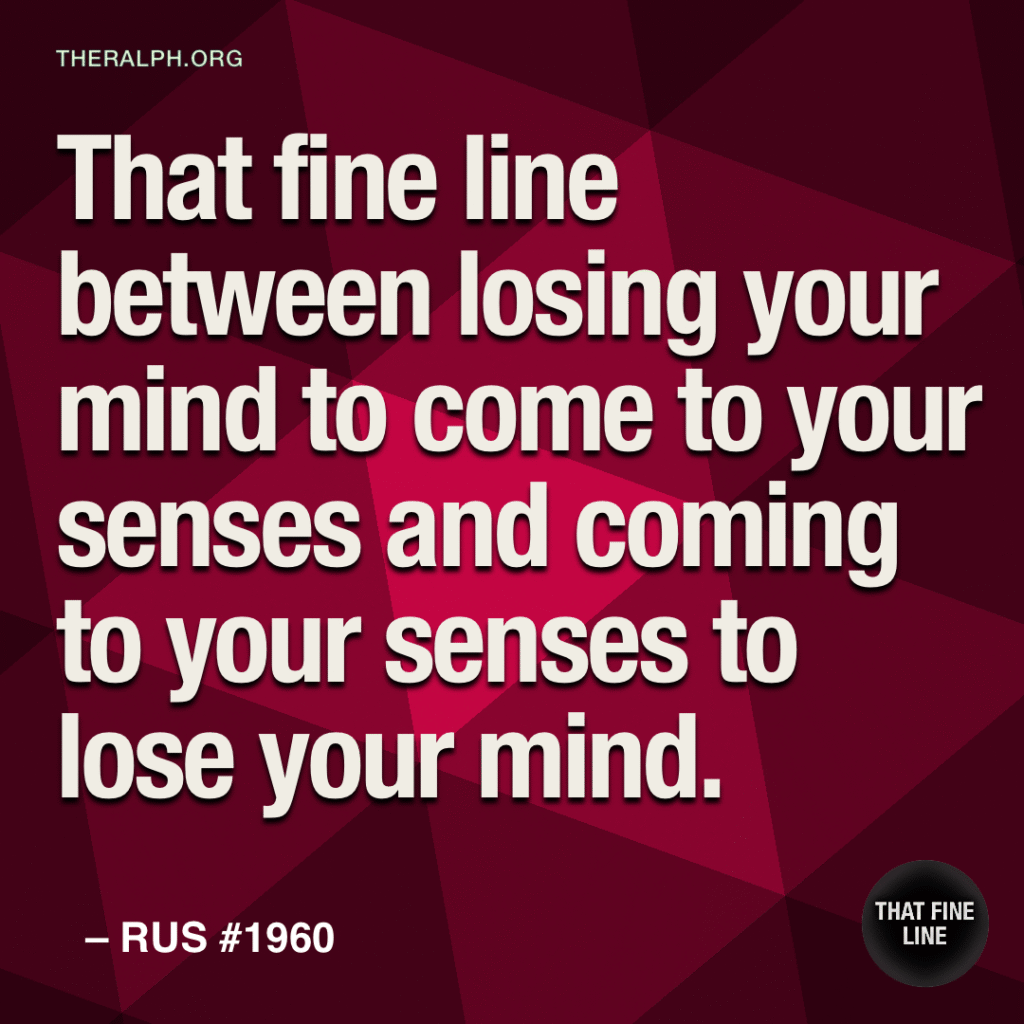 That fine line between losing your mind to come to your senses and coming to your senses to lose your mind.