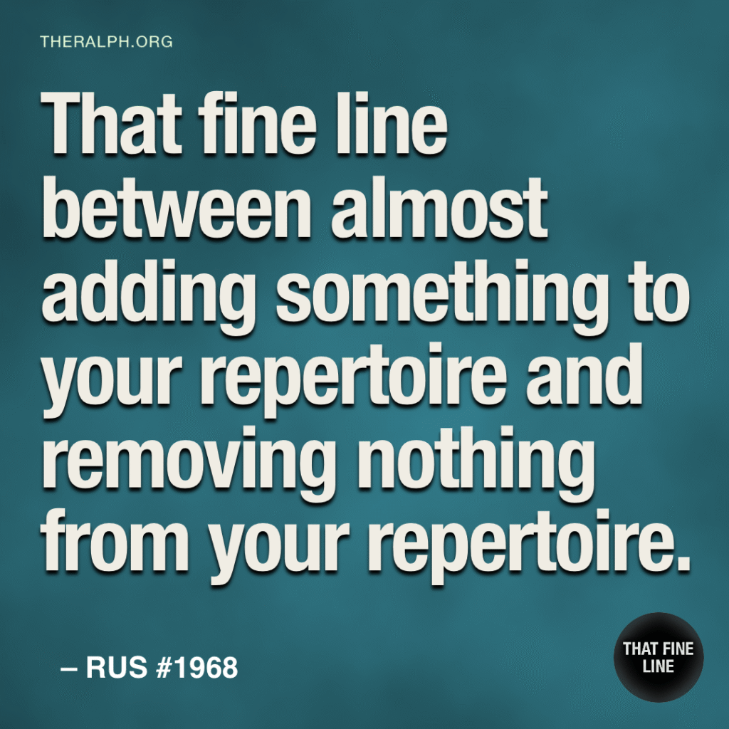 That fine line between almost adding something to your repertoire and removing nothing from your repertoire.