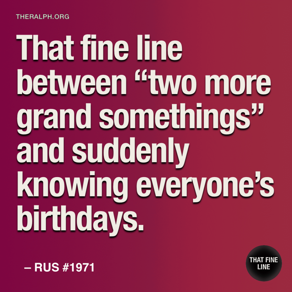 That fine line between “two more grand somethings” and suddenly knowing everyone’s birthdays.
