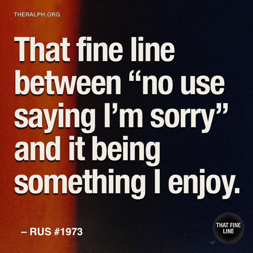 That fine line between “no use saying I’m sorry” and it being something I enjoy.