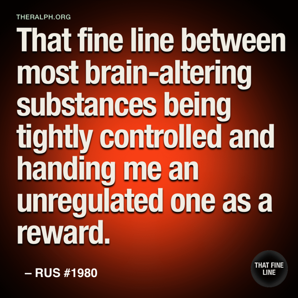 That fine line between most brain-altering substances being tightly controlled and handing me an unregulated one as a reward.