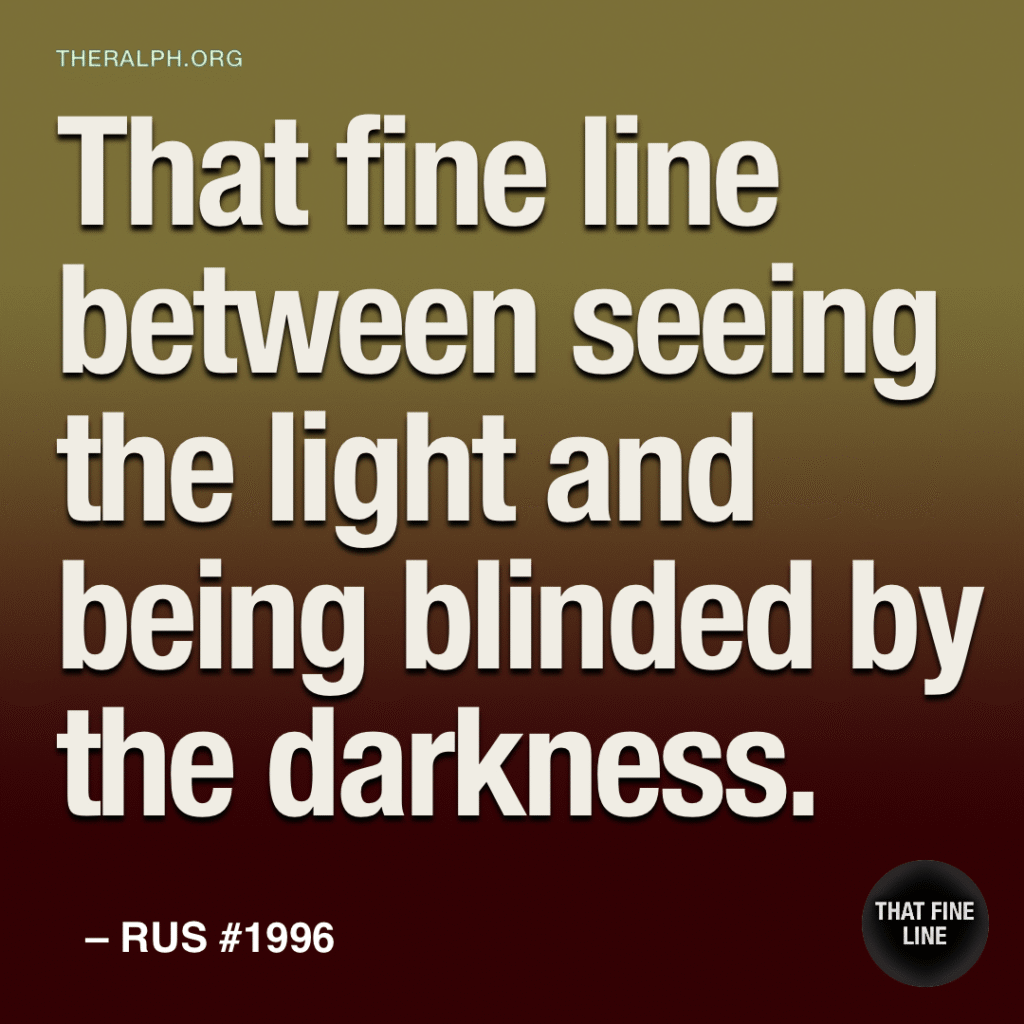 That fine line between seeing the light and being blinded by the darkness.