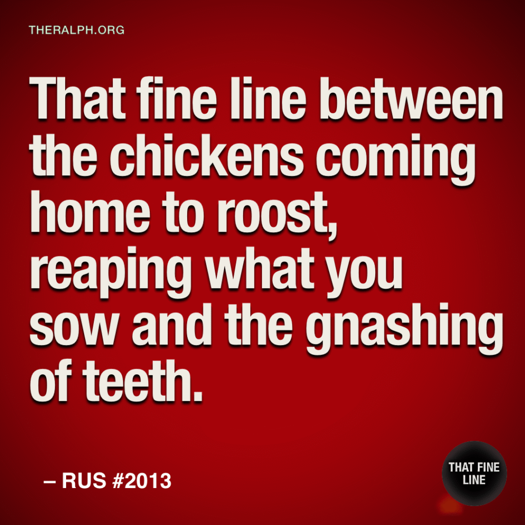 That fine line between the chickens coming home to roost, reaping what you sow and the gnashing of teeth.