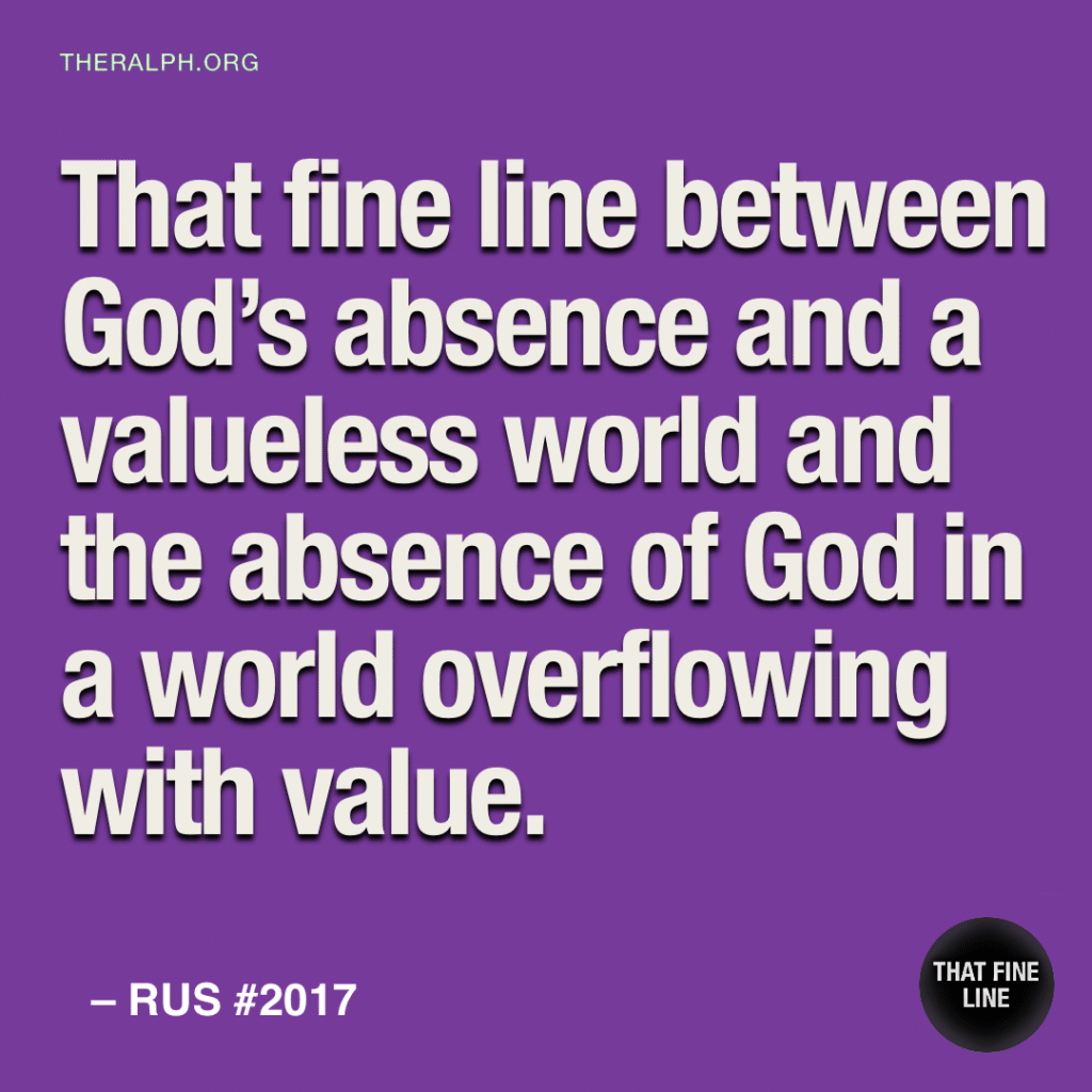 That fine line between God’s absence and a valueless world and the absence of God in a world overflowing with value.
