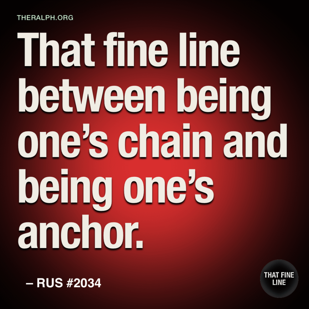 That fine line between being one’s chain and being one’s anchor.