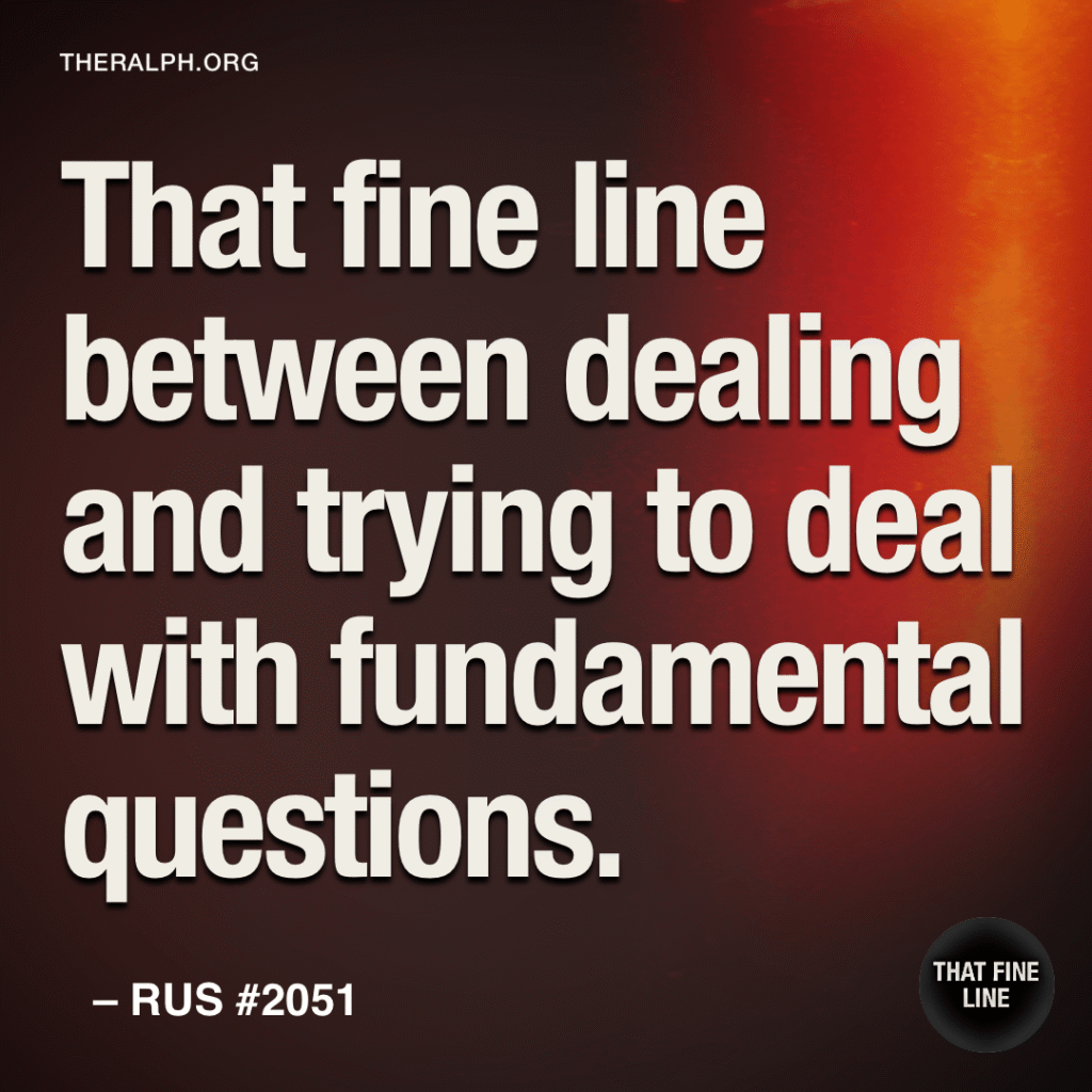 That fine line between dealing and trying to deal with fundamental questions.