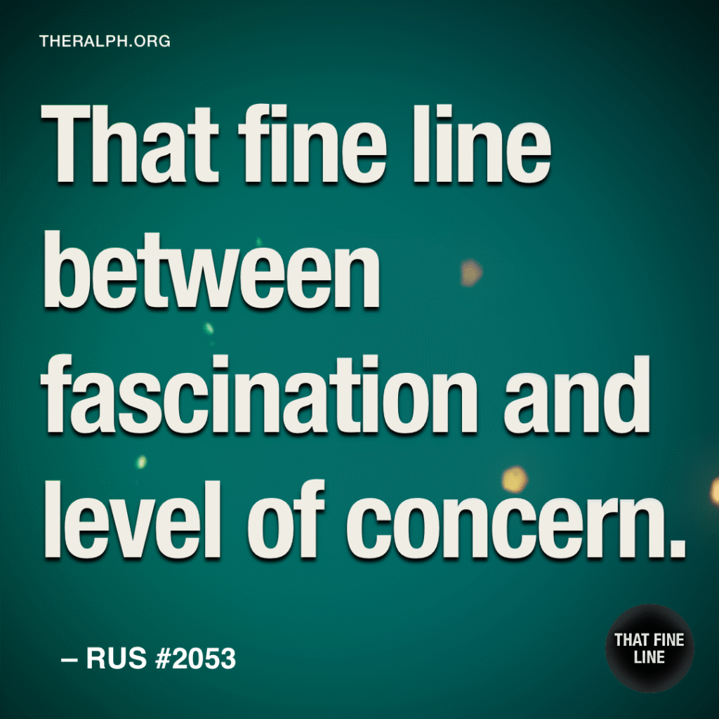 That fine line between fascination and level of concern.