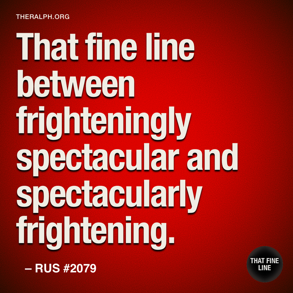 That fine line between frighteningly spectacular and spectacularly frightening.