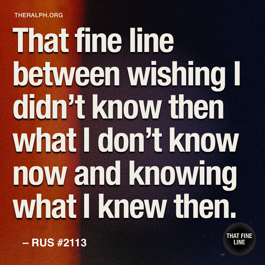 That fine line between wishing I didn’t know then what I don't know now and knowing what I knew then.