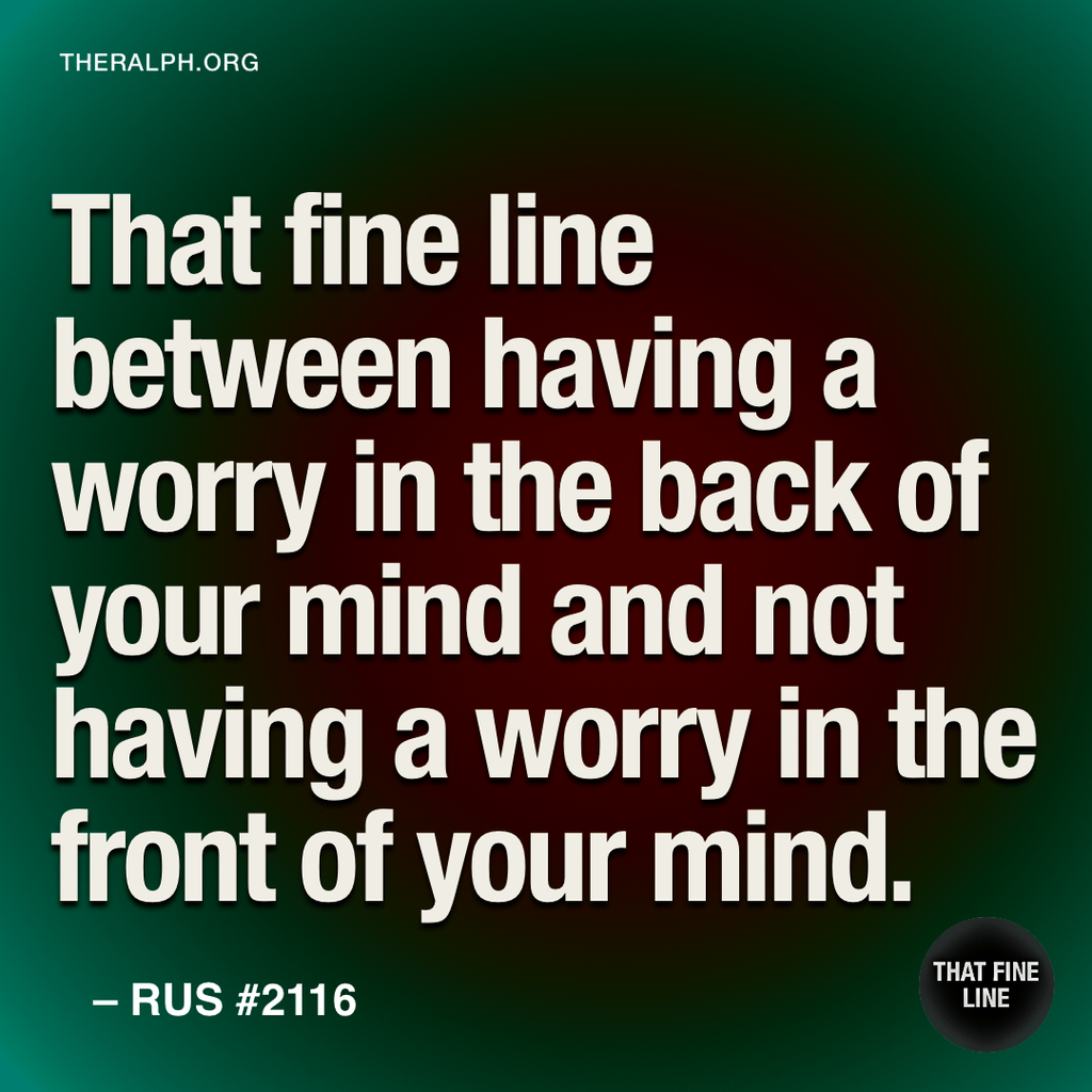 That fine line between having a worry in the back of your mind and not having a worry in the front of your mind.