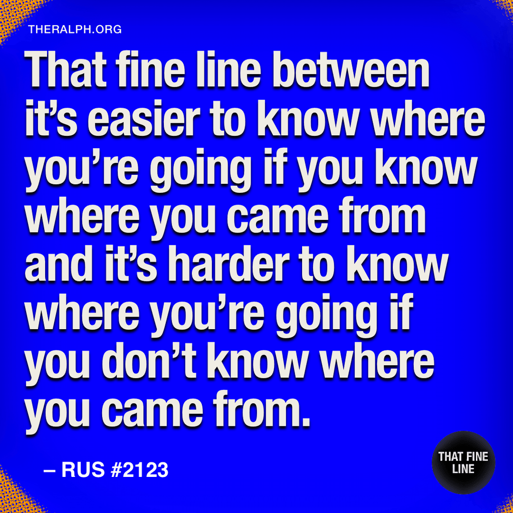 That fine line between it’s easier to know where you’re going if you know where you came from and it’s harder to know where you’re going if you don’t know where you came from.