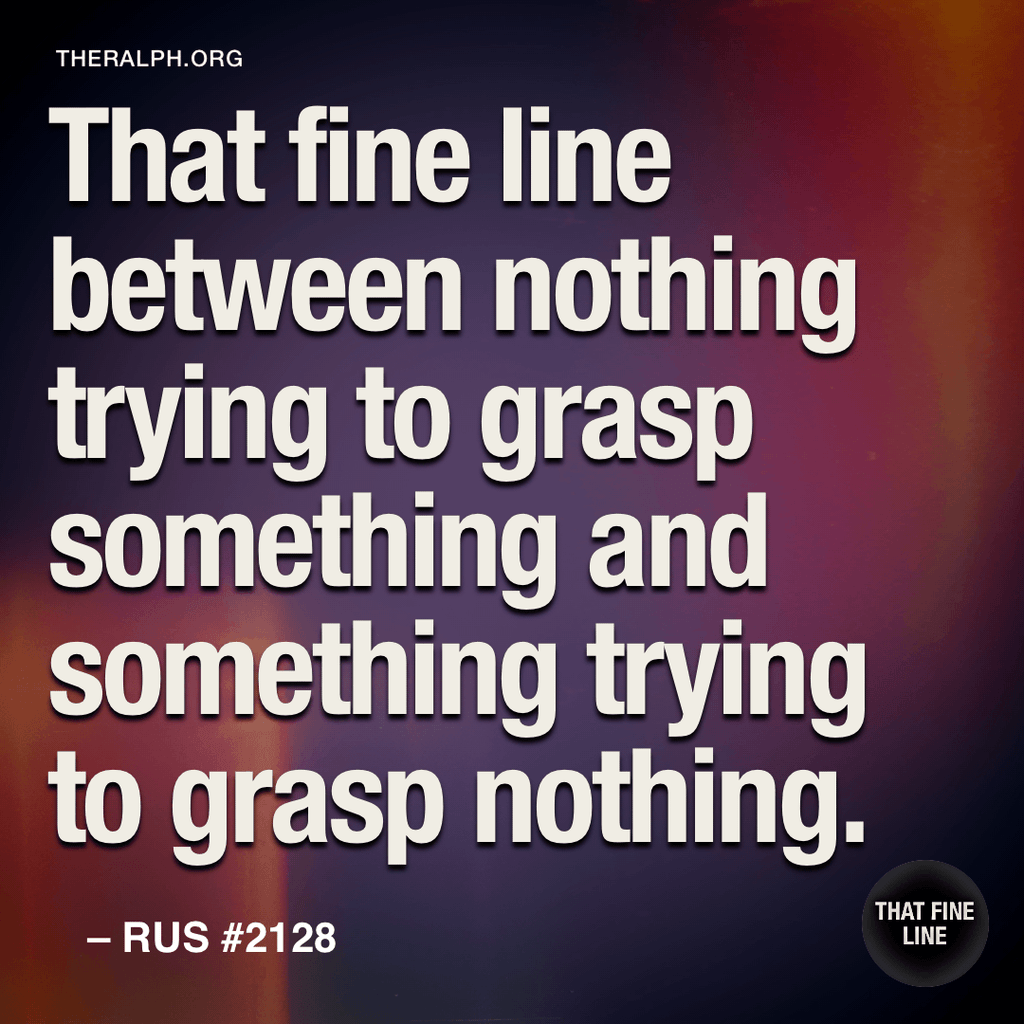That fine line between nothing trying to grasp something and something trying to grasp nothing.