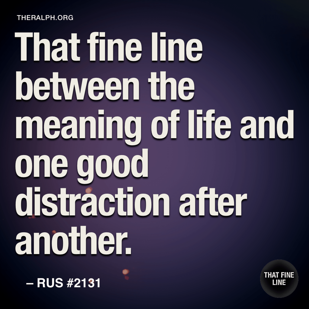 That fine line between the meaning of life and one good distraction after another.